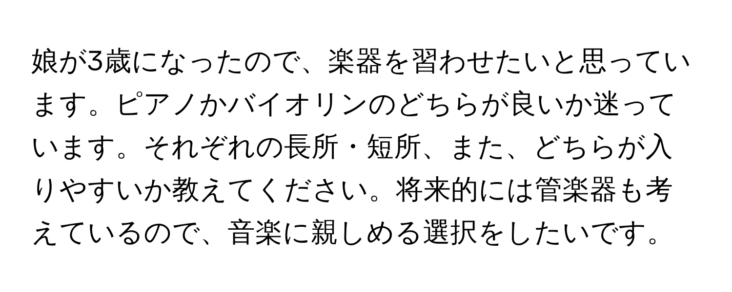 娘が3歳になったので、楽器を習わせたいと思っています。ピアノかバイオリンのどちらが良いか迷っています。それぞれの長所・短所、また、どちらが入りやすいか教えてください。将来的には管楽器も考えているので、音楽に親しめる選択をしたいです。