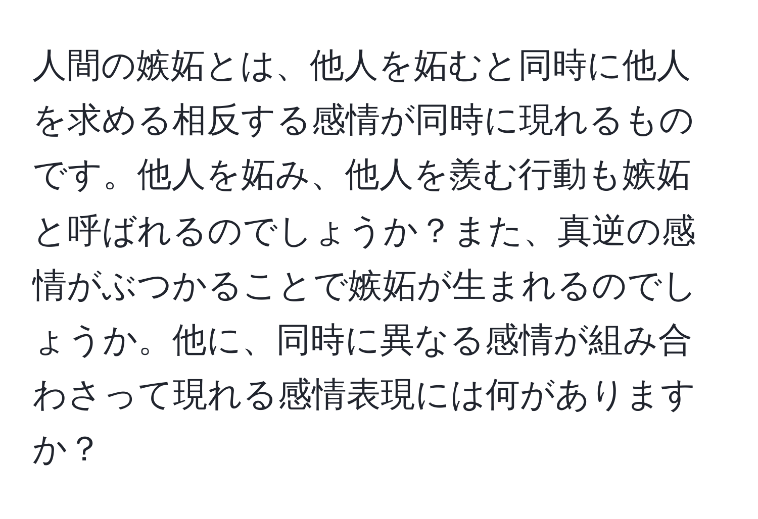 人間の嫉妬とは、他人を妬むと同時に他人を求める相反する感情が同時に現れるものです。他人を妬み、他人を羨む行動も嫉妬と呼ばれるのでしょうか？また、真逆の感情がぶつかることで嫉妬が生まれるのでしょうか。他に、同時に異なる感情が組み合わさって現れる感情表現には何がありますか？