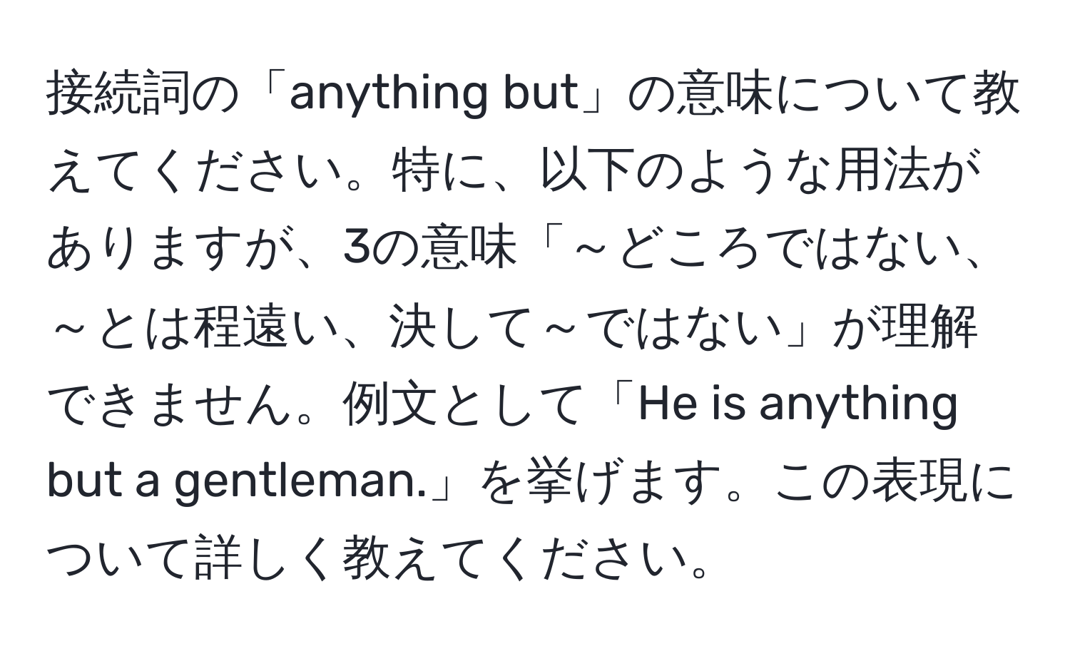 接続詞の「anything but」の意味について教えてください。特に、以下のような用法がありますが、3の意味「～どころではない、～とは程遠い、決して～ではない」が理解できません。例文として「He is anything but a gentleman.」を挙げます。この表現について詳しく教えてください。