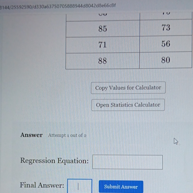 8144/25592590/d330a63750705888944d8042d8e66c8f 
Copy Values for Calculator 
Open Statistics Calculator 
Answer Attempt 1 out of 2 
Regression Equation: □ 
Final Answer: □ Submit Answer