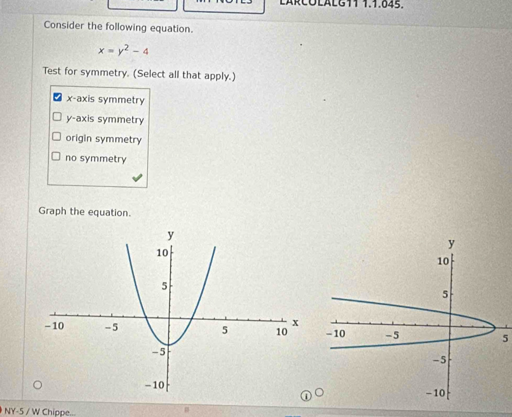 LÄRCÜLäLG11 1.1.045.
Consider the following equation.
x=y^2-4
Test for symmetry. (Select all that apply.)
x-axis symmetry
y-axis symmetry
origin symmetry
no symmetry
Graph the equation.
5
NY-5 / W Chippe...