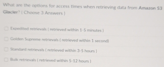 What are the options for access times when retrieving data from Amazon $3
Glacier? ( Choose 3 Answers )
Expedited retrievalls ( retrieved within 1-5 minutes )
Golden Supreme retrievals ( retrieved within 1 second)
Standard retrievals ( retrieved within 3-5 hours )
Bulk retrievals ( retrieved within 5-12 hours )