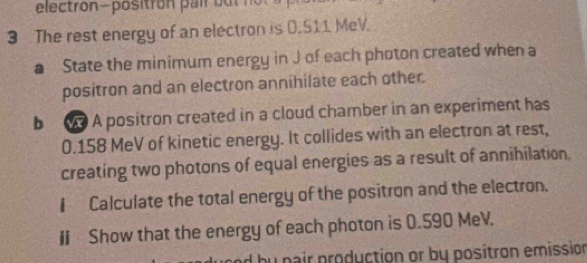 electron-positr on ai b u n 
3 The rest energy of an electron is 0.S11 MeV. 
a State the minimum energy in J of each photon created when a 
positron and an electron annihilate each other. 
b A positron created in a cloud chamber in an experiment has
0.158 MeV of kinetic energy. It collides with an electron at rest, 
creating two photons of equal energies as a result of annihilation. 
€ Calculate the total energy of the positron and the electron. 
I « Show that the energy of each photon is 0.590 MeV. 
d by pair production or by positron emission