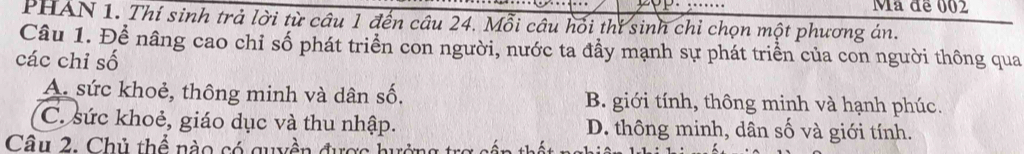 Mã để 002
PHAN 1. Thí sinh trả lời từ câu 1 đến câu 24. Mỗi câu hối thí sinh chỉ chọn một phương án.
Câu 1. Để nâng cao chỉ số phát triển con người, nước ta đầy mạnh sự phát triển của con người thông qua
các chi số
A. sức khoẻ, thông minh và dân số. B. giới tính, thông minh và hạnh phúc.
C. sức khoẻ, giáo dục và thu nhập. D. thông minh, dân số và giới tính.
Câu 2. Chủ thể nào có quyền