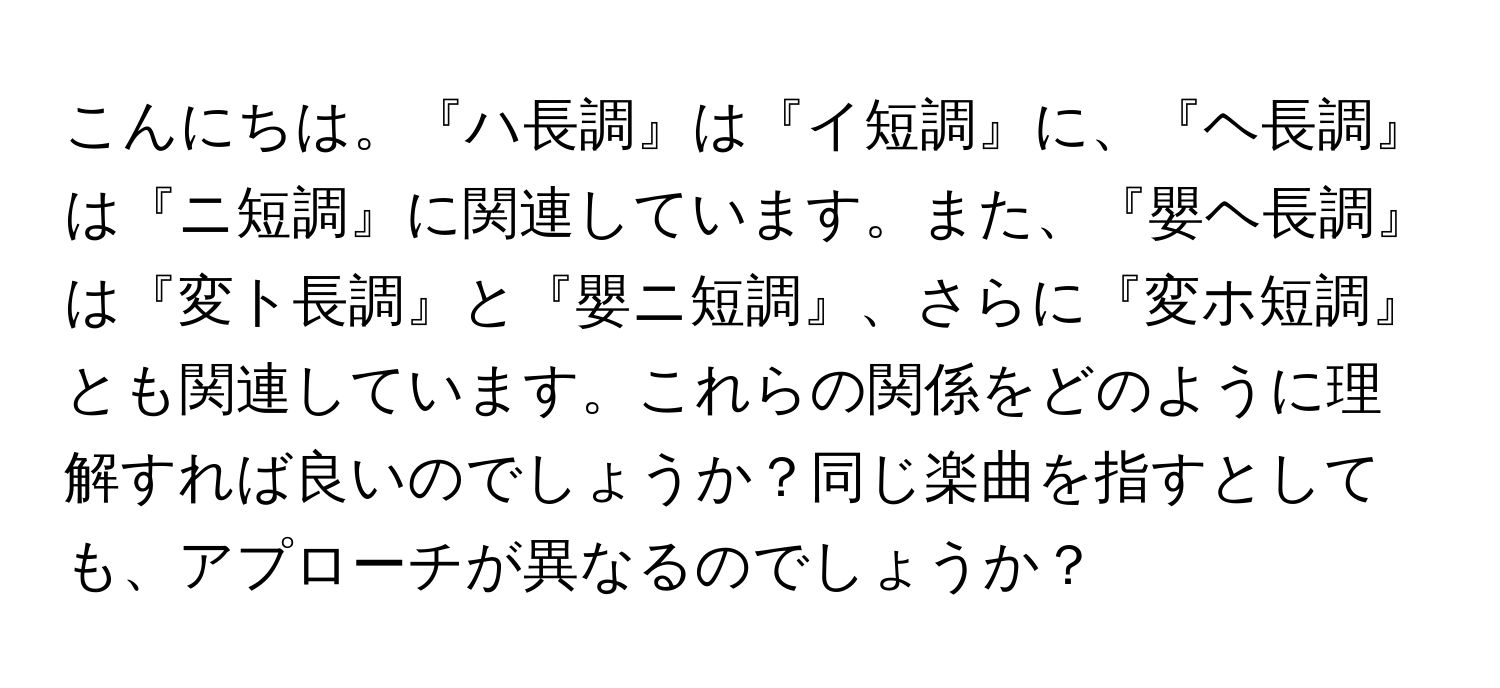 こんにちは。『ハ長調』は『イ短調』に、『ヘ長調』は『ニ短調』に関連しています。また、『嬰ヘ長調』は『変ト長調』と『嬰ニ短調』、さらに『変ホ短調』とも関連しています。これらの関係をどのように理解すれば良いのでしょうか？同じ楽曲を指すとしても、アプローチが異なるのでしょうか？