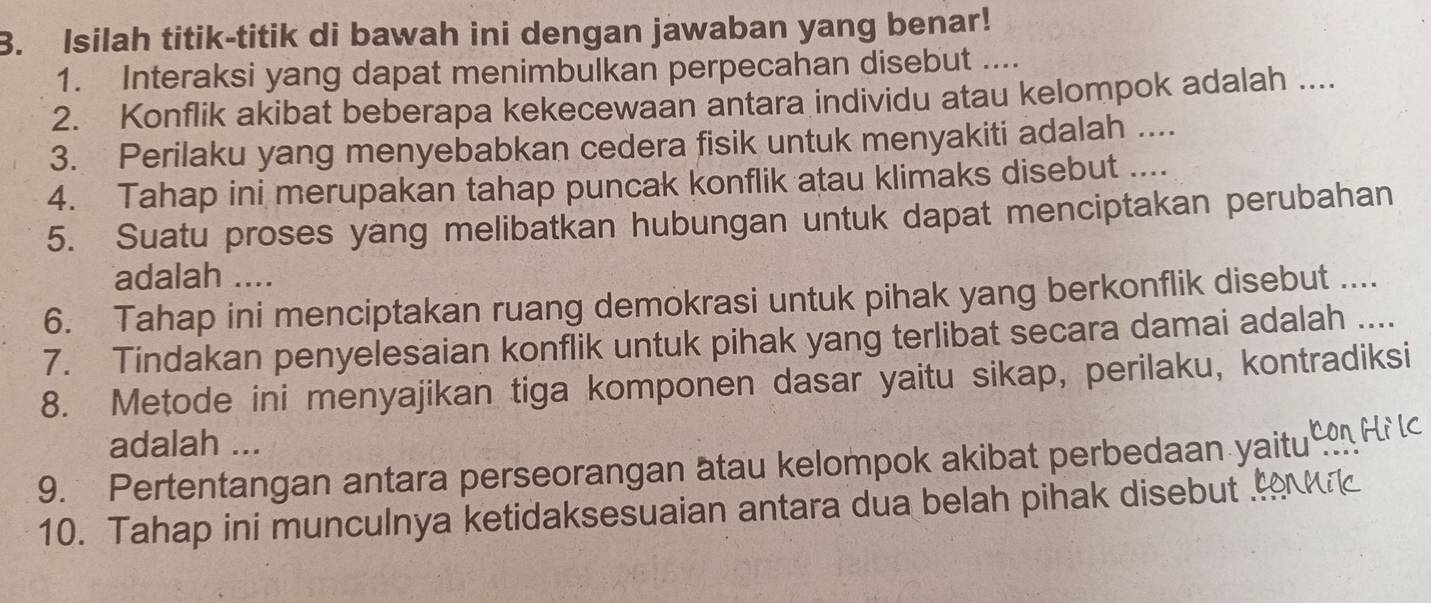 Isilah titik-titik di bawah ini dengan jawaban yang benar! 
1. Interaksi yang dapat menimbulkan perpecahan disebut .... 
2. Konflik akibat beberapa kekecewaan antara individu atau kelompok adalah .... 
3. Perilaku yang menyebabkan cedera fisik untuk menyakiti adalah .... 
4. Tahap ini merupakan tahap puncak konflik atau klimaks disebut .... 
5. Suatu proses yang melibatkan hubungan untuk dapat menciptakan perubahan 
adalah .... 
6. Tahap ini menciptakan ruang demokrasi untuk pihak yang berkonflik disebut .... 
7. Tindakan penyelesaian konflik untuk pihak yang terlibat secara damai adalah …. 
8. Metode ini menyajikan tiga komponen dasar yaitu sikap, perilaku, kontradiksi 
adalah ... 
9. Pertentangan antara perseorangan atau kelompok akibat perbedaan yaitu 
10. Tahap ini munculnya ketidaksesuaian antara dua belah pihak disebut