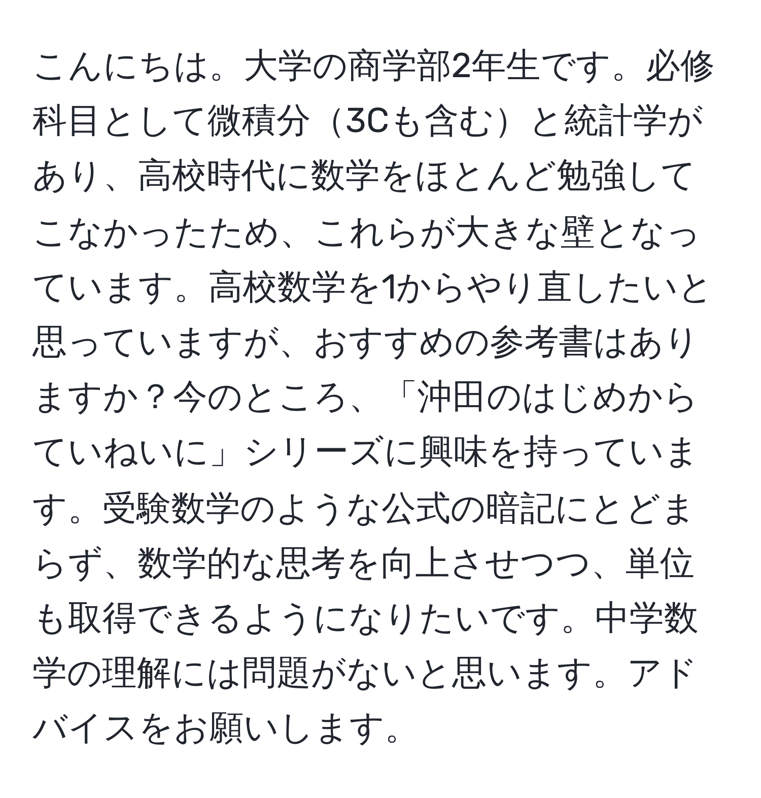 こんにちは。大学の商学部2年生です。必修科目として微積分3Cも含むと統計学があり、高校時代に数学をほとんど勉強してこなかったため、これらが大きな壁となっています。高校数学を1からやり直したいと思っていますが、おすすめの参考書はありますか？今のところ、「沖田のはじめからていねいに」シリーズに興味を持っています。受験数学のような公式の暗記にとどまらず、数学的な思考を向上させつつ、単位も取得できるようになりたいです。中学数学の理解には問題がないと思います。アドバイスをお願いします。