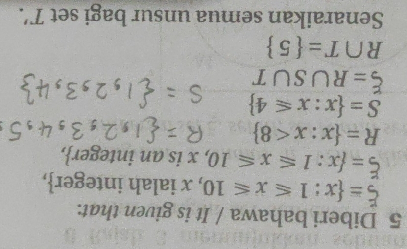 Diberi bahawa / It is given that.
xi = x:1≤slant x≤slant 10 , x ialah integer,
xi = x:1≤slant x≤slant 10 , x is an integer,
R= x:x<8
S= x:x≤slant 4
xi =R∪ S∪ T
R∩ T= 5
Senaraikan semua unsur bagi set T'.