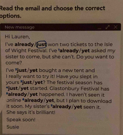 Read the email and choose the correct 
options. 
New message 
Hi Lauren, 
I've already just won two tickets to the Isle 
of Wight Festival. I've 'already/yet asked my 
sister to come, but she can't. Do you want to 
come? 
I've ²just/yet bought a new tent and 
I really want to try it! Have you slept in 
yours ³just/yet? The festival season has 
*just/yet started. Glastonbury Festival has 
*already/yet happened. I haven't seen it 
*online *already/yet, but I plan to download 
it soon. My sister's "already/yet seen it. 
She says it's brilliant! 
Speak soon! 
Susie