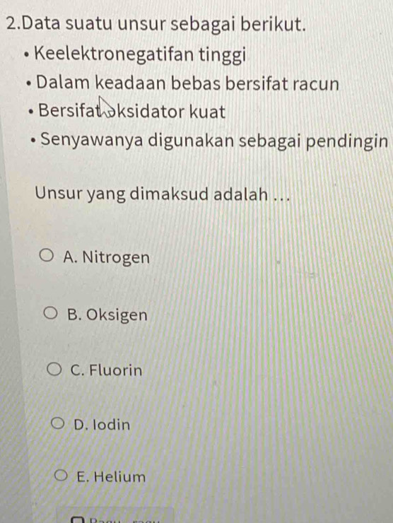 Data suatu unsur sebagai berikut.
Keelektronegatifan tinggi
Dalam keadaan bebas bersifat racun
Bersifat oksidator kuat
Senyawanya digunakan sebagai pendingin
Unsur yang dimaksud adalah ..
A. Nitrogen
B. Oksigen
C. Fluorin
D. Iodin
E. Helium