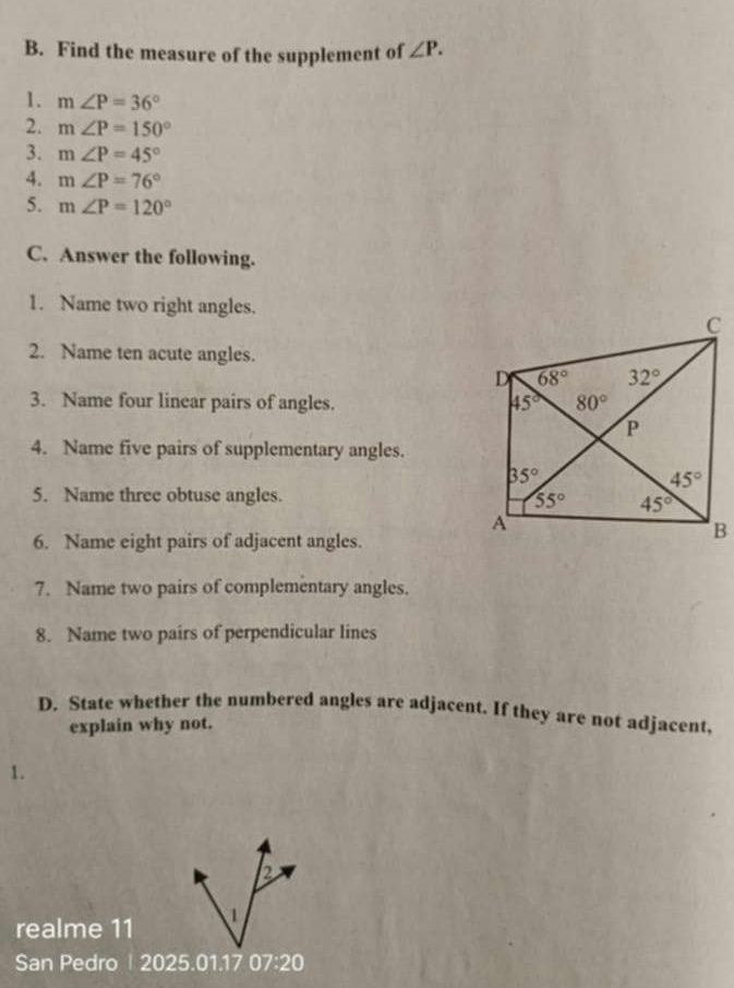 Find the measure of the supplement of ∠ P.
1. m∠ P=36°
2. m∠ P=150°
3. m∠ P=45°
4. m∠ P=76°
5. m∠ P=120°
C. Answer the following.
1. Name two right angles.
2. Name ten acute angles.
3. Name four linear pairs of angles. 
4. Name five pairs of supplementary angles.
5. Name three obtuse angles.
6. Name eight pairs of adjacent angles.
7. Name two pairs of complementary angles.
8. Name two pairs of perpendicular lines
D. State whether the numbered angles are adjacent. If they are not adjacent,
explain why not.
1.
B
realme 11   
San Pedro | 2025.01.17 07:20