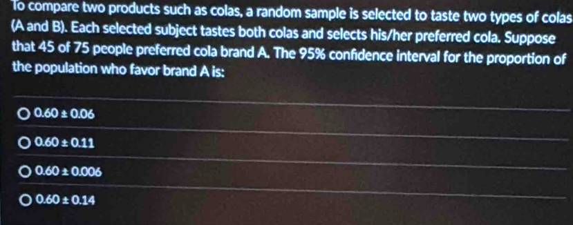 To compare two products such as colas, a random sample is selected to taste two types of colas
(A and B). Each selected subject tastes both colas and selects his/her preferred cola. Suppose
that 45 of 75 people preferred cola brand A. The 95% confidence interval for the proportion of
the population who favor brand A is:
0.60± 0.06
0.60± 0.11
0.60± 0.006
0.60± 0.14