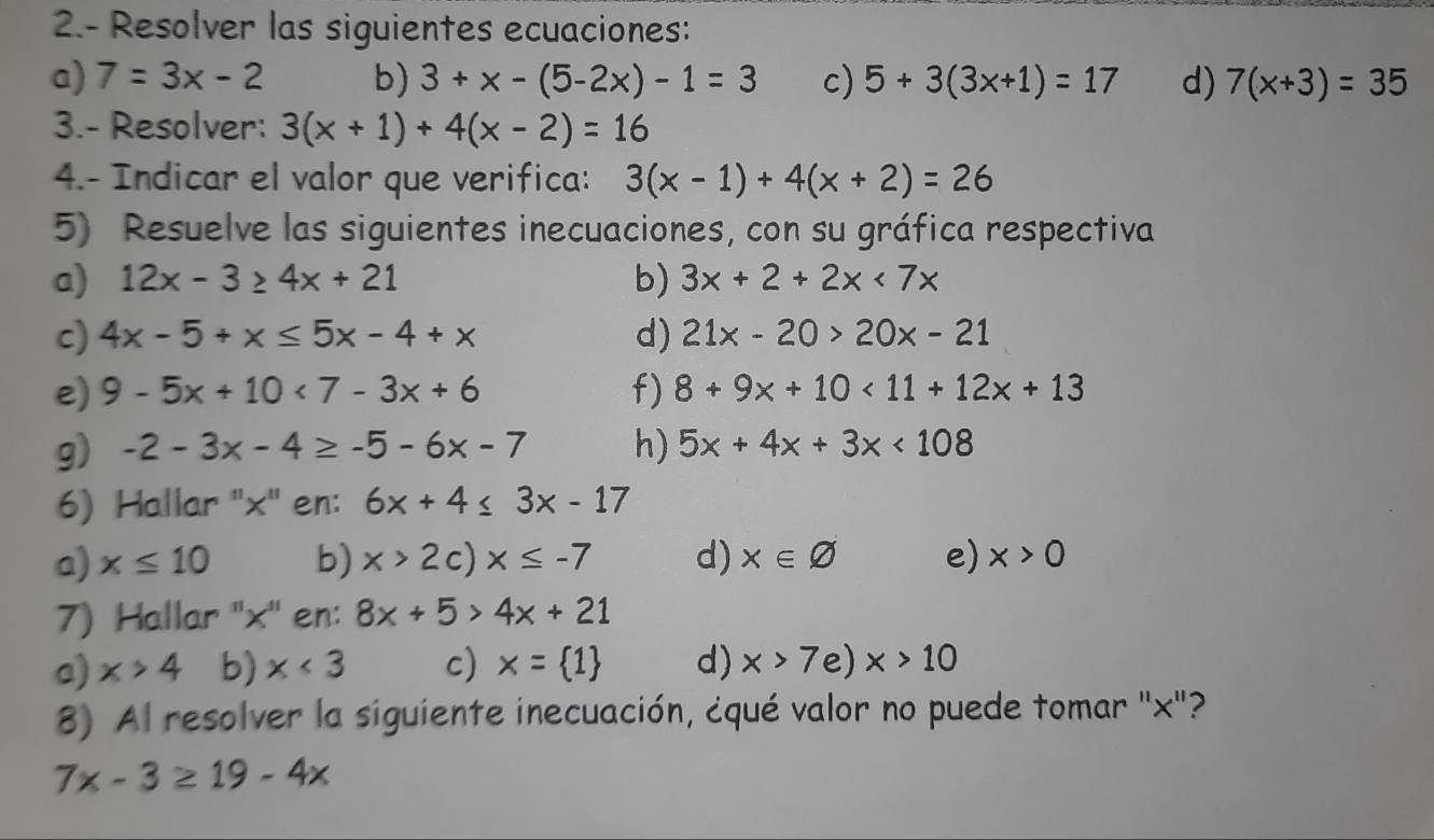 2.- Resolver las siguientes ecuaciones:
a) 7=3x-2 b) 3+x-(5-2x)-1=3 c) 5+3(3x+1)=17 d) 7(x+3)=35
3.- Resolver: 3(x+1)+4(x-2)=16
4.- Indicar el valor que verifica: 3(x-1)+4(x+2)=26
5) Resuelve las siguientes inecuaciones, con su gráfica respectiva
a) 12x-3≥ 4x+21 b) 3x+2+2x<7x</tex> 
c) 4x-5+x≤ 5x-4+x d) 21x-20>20x-21
e) 9-5x+10<7-3x+6 f) 8+9x+10<11+12x+13
g) -2-3x-4≥ -5-6x-7 h) 5x+4x+3x<108</tex> 
6) Hallar '' x '' en: 6x+4≤ 3x-17
a) x≤ 10 b) x>2c)x≤ -7 d) x∈ varnothing e) x>0
7) Hallar '' x '' en: 8x+5>4x+21
a) x>4 b) x<3</tex> c) x= 1 d) x>7e)x>10
8) Al resolver la siguiente inecuación, ¿qué valor no puede tomar '' x ''?
7x-3≥ 19-4x