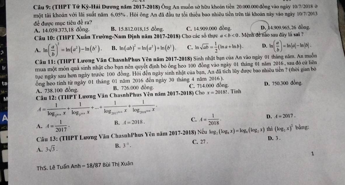 (THPT Tứ Kỳ-Hải Dương năm 2017-2018) Ông An muốn sở hữu khoản tiền 20.000.000 đồng vào ngày 10/7/2018 ở
một tài khoản với lãi suất năm 6,05% . Hỏi ông An đã đầu tư tối thiểu bao nhiêu tiền trên tài khoản này vào ngày 10/7/2013
để được mục tiêu đề ra?
A. 14.059.373,18 đồng. B. 15.812.018,15 đồng. C. 14.909.000 đồng. D. 14.909.965,26 đồng.
Câu 10: (THPT Xuân Trường-Nam Định năm 2017-2018) Cho các số thực a. Mệnh đề nào sau đây lắ sai ?
2
A. ln ( a/b )^2=ln (a^2)-ln (b^2). B. ln (ab)^2=ln (a^2)+ln (b^2). C. ln sqrt(ab)= 1/2 (ln a+ln b). D. ln ( a/b )=ln |a|-ln |b|.
Câu 11: (THPT Lương Văn ChasnhPhus Yên năm 2017-2018) Sinh nhật bạn của An vào ngày 01 tháng năm. An muốn
Ir mua một món quà sinh nhật cho bạn nên quyết định bỏ ổng heo 100 đồng vào ngày 01 tháng 01 năm 2016, sau đó cứ liên
tan tục ngày sau hơn ngày trước 100 đồng. Hỏi đến ngày sinh nhật của bạn, An đã tích lũy được bao nhiêu tiền ? (thời gian bỏ
ta ổng heo tính từ ngày 01 tháng 01 năm 2016 đến ngày 30 tháng 4 năm 2016 ).
M- A. 738.100 đồng. B. 726.000 đồng. C. 714.000 đồng. D. 750.300 đồng.
M  Câu 12: (THPT Lương Văn ChasnhPhus Yên năm 2017-2018) Cho x=2018!. Tính
a
A=frac 1log _2^(2018)x+frac 1log _3^(2018)x+...+frac 1log _2017^(2018)x+frac 1log _2018(sec x.
B. A=2018. C. A= 1/2018 . D. A=2017.
A. A= 1/2017 . thì (log _2x)^2 bằng:
Câu 13: (THPT Lương Văn ChasnhPhus Yên năm 2017-2018) Nếu log _2(log _8x)=log _8(log _2x) D. 3 .
A. 3sqrt(3).
B. 3^(-1).
C. 27 .
1
ThS. Lê Tuấn Anh - 18/87 Bùi Thị Xuân