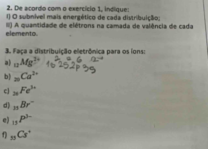 De acordo com o exercício 1, indique: 
I) O subnível mais energético de cada distribuição; 
II) A quantidade de elétrons na camada de valência de cada 
elemento. 
3. Faça a distribuição eletrônica para os (ons: 
a) _12Mg^2
b) _20Ca^(2+)
c) _26Fe^(3+)
d) _35Br^-
e) _15P^(3-)
f _55Cs^+