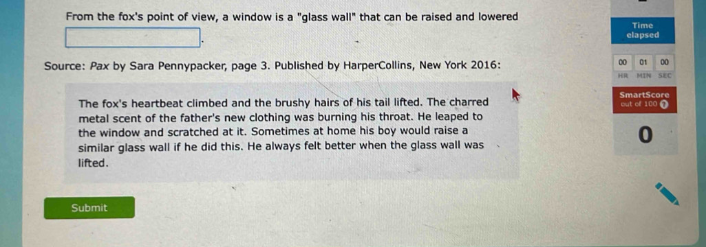 From the fox's point of view, a window is a "glass wall" that can be raised and lowered 
Time 
elapsed 
00 01 00 
Source: Pax by Sara Pennypacker, page 3. Published by HarperCollins, New York 2016: MIN SEC 
HR 
SmartScore 
The fox's heartbeat climbed and the brushy hairs of his tail lifted. The charred out of 100 1 
metal scent of the father's new clothing was burning his throat. He leaped to 
the window and scratched at it. Sometimes at home his boy would raise a 
similar glass wall if he did this. He always felt better when the glass wall was 
0 
lifted. 
Submit