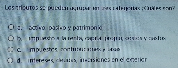 Los tributos se pueden agrupar en tres categorías ¿Cuáles son?
a. activo, pasivo y patrimonio
b. impuesto a la renta, capital propio, costos y gastos
c. impuestos, contribuciones y tasas
d. intereses, deudas, inversiones en el exterior