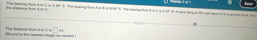 Save 
the distance from A to C. 
The bearing from A to C is S56°E. The bearing from A to B is N89°E. The bearing from B to C is S34° W. A piane flying at 250 mph takes 2.4 hr to go from A to B. Find 
The distance from A to C is □ mi. 
(Round to the nearest integer as needed.)