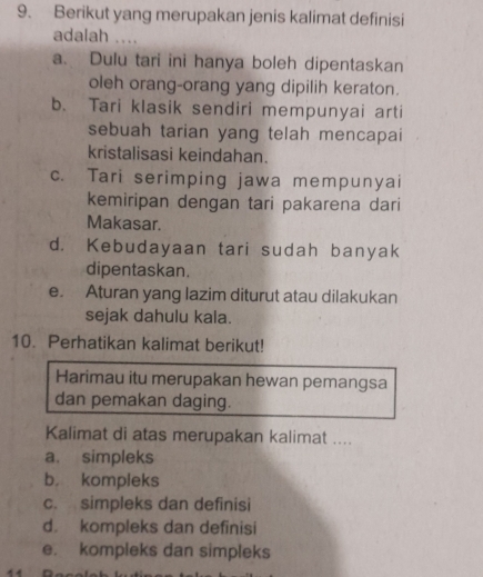 Berikut yang merupakan jenis kalimat definisi
adalah ....
a. Dulu tari ini hanya boleh dipentaskan
oleh orang-orang yang dipilih keraton.
b. Tari klasik sendiri mempunyai arti
sebuah tarian yang telah mencapai
kristalisasi keindahan.
c. Tari serimping jawa mempunyai
kemiripan dengan tari pakarena dari
Makasar.
d. Kebudayaan tari sudah banyak
dipentaskan.
e. Aturan yang lazim diturut atau dilakukan
sejak dahulu kala.
10. Perhatikan kalimat berikut!
Harimau itu merupakan hewan pemangsa
dan pemakan daging.
Kalimat di atas merupakan kalimat ....
a. simpleks
b， kompleks
c. simpleks dan definisi
d. kompleks dan definisi
e. kompleks dan simpleks