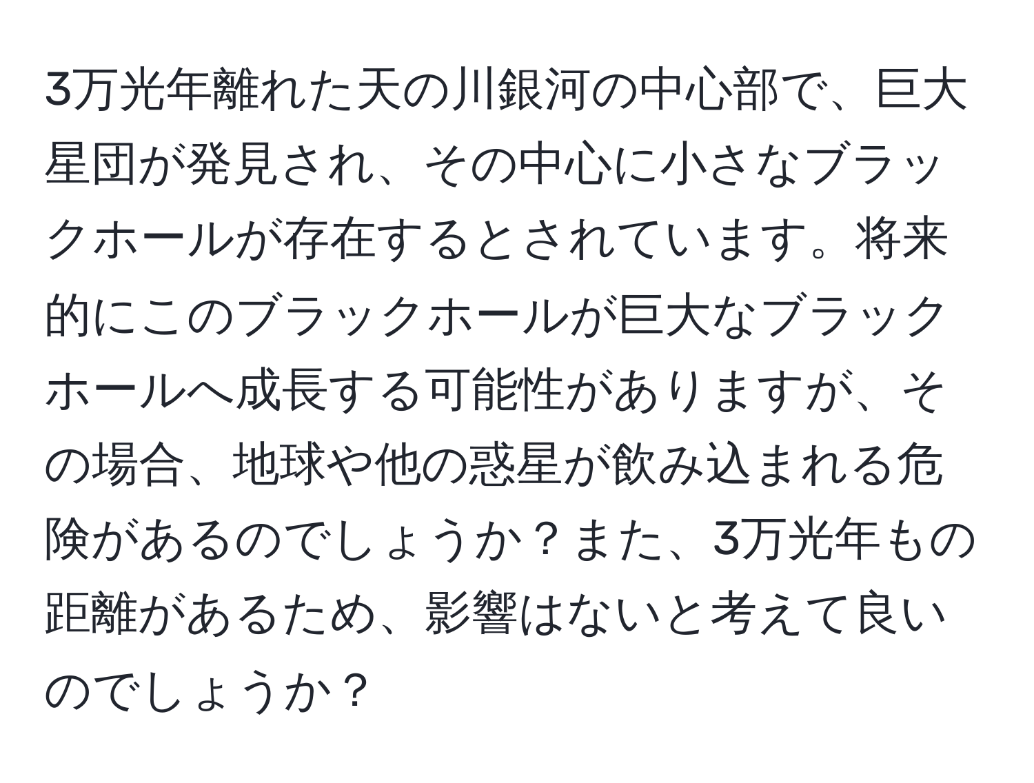 3万光年離れた天の川銀河の中心部で、巨大星団が発見され、その中心に小さなブラックホールが存在するとされています。将来的にこのブラックホールが巨大なブラックホールへ成長する可能性がありますが、その場合、地球や他の惑星が飲み込まれる危険があるのでしょうか？また、3万光年もの距離があるため、影響はないと考えて良いのでしょうか？