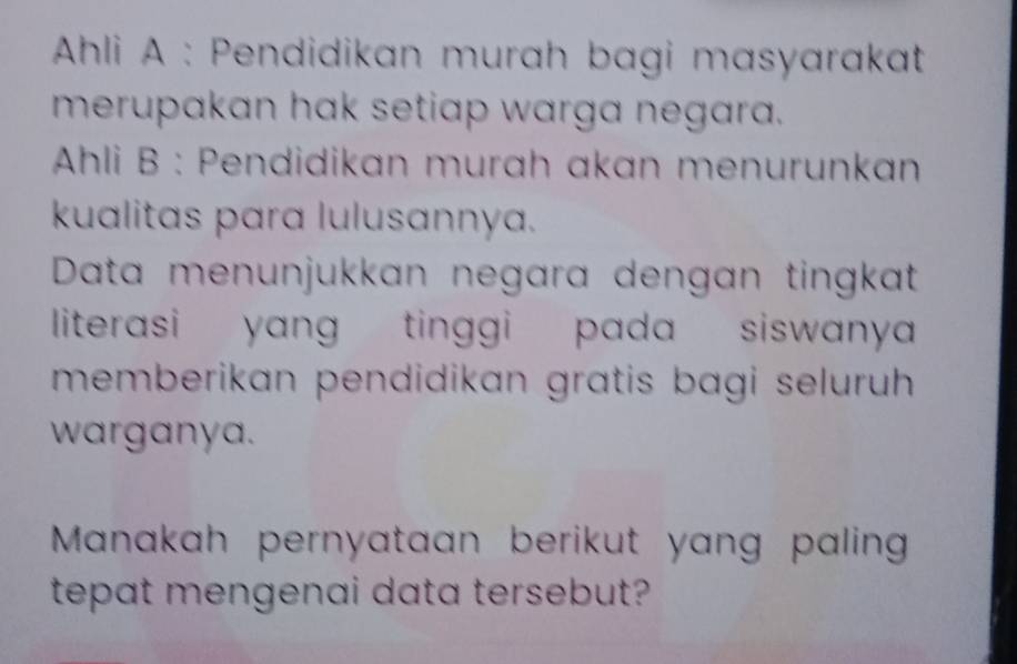 Ahli A : Pendidikan murah bagi masyarakat 
merupakan hak setiap warga negara. 
* Ahli B : Pendidikan murah akan menurunkan 
kualitas para lulusannya. 
Data menunjukkan negara dengan tingkat 
literasi yang tinggi pada siswanya 
memberikan pendidikan gratis bagi seluruh 
warganya. 
Manakah pernyataan berikut yang paling 
tepat mengenai data tersebut?