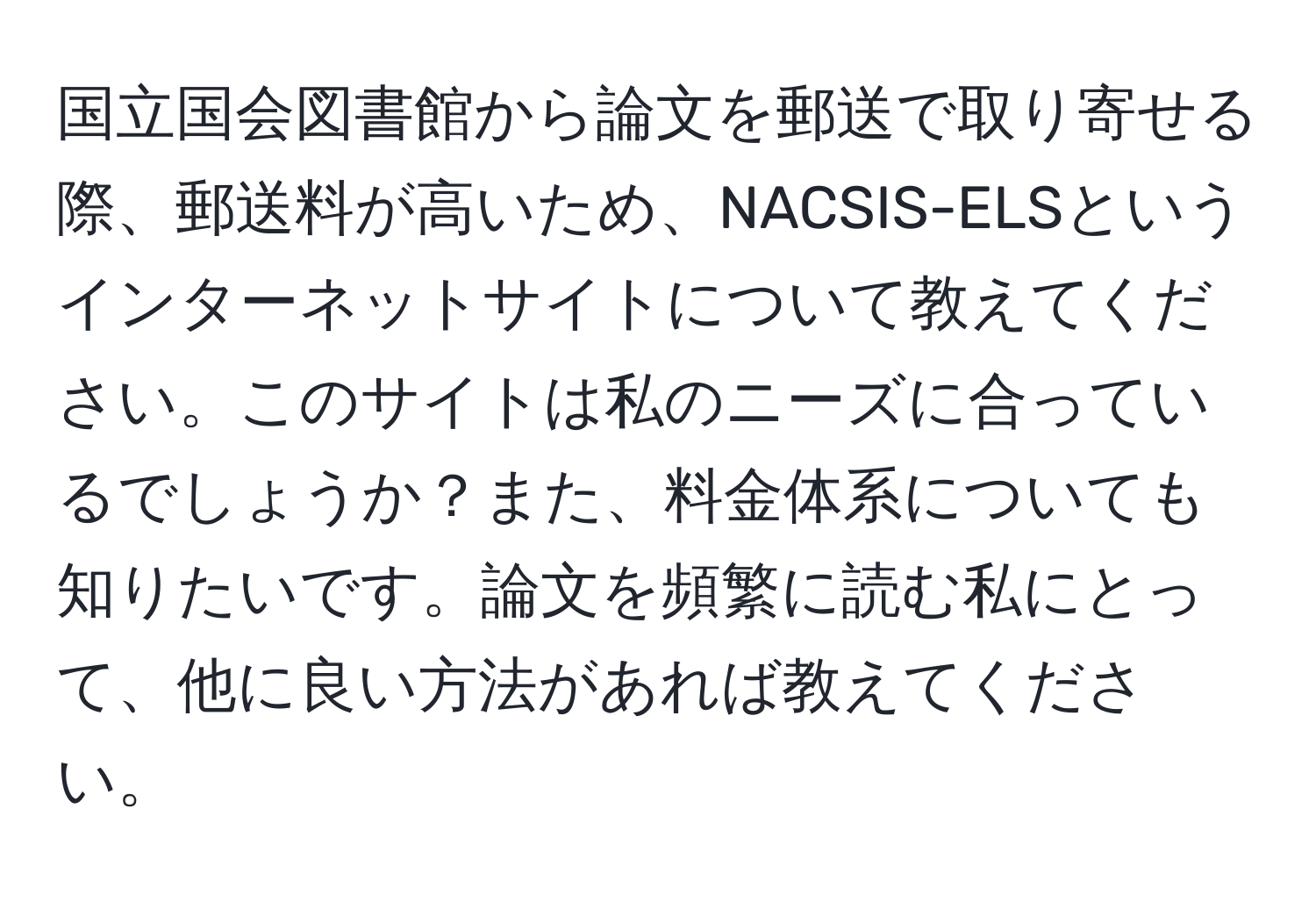 国立国会図書館から論文を郵送で取り寄せる際、郵送料が高いため、NACSIS-ELSというインターネットサイトについて教えてください。このサイトは私のニーズに合っているでしょうか？また、料金体系についても知りたいです。論文を頻繁に読む私にとって、他に良い方法があれば教えてください。