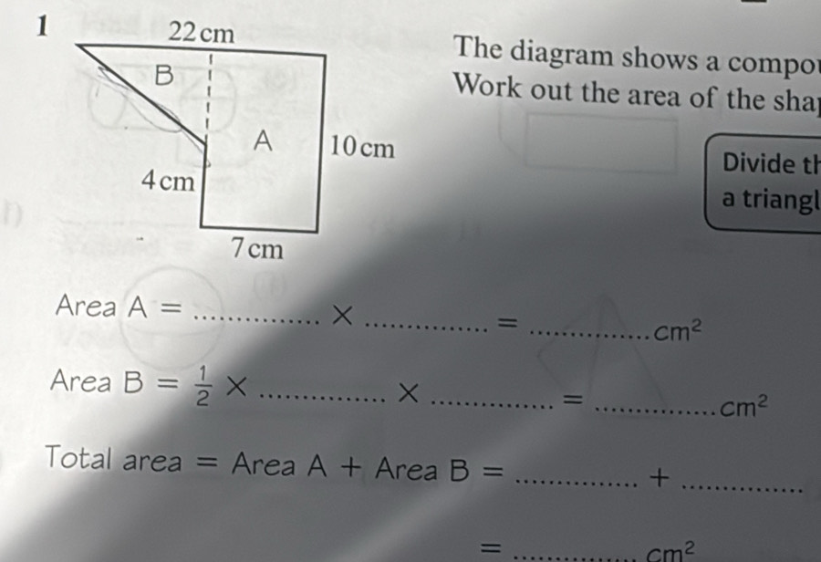 The diagram shows a compo 
Work out the area of the shap 
Divide th 
a triangl 
Area A= _ 
__=
cm^2
Area B= 1/2 * _ 
_X 
_=
cm^2
Total area = Area A + AreaB= _ 
_+ 
_=
cm^2