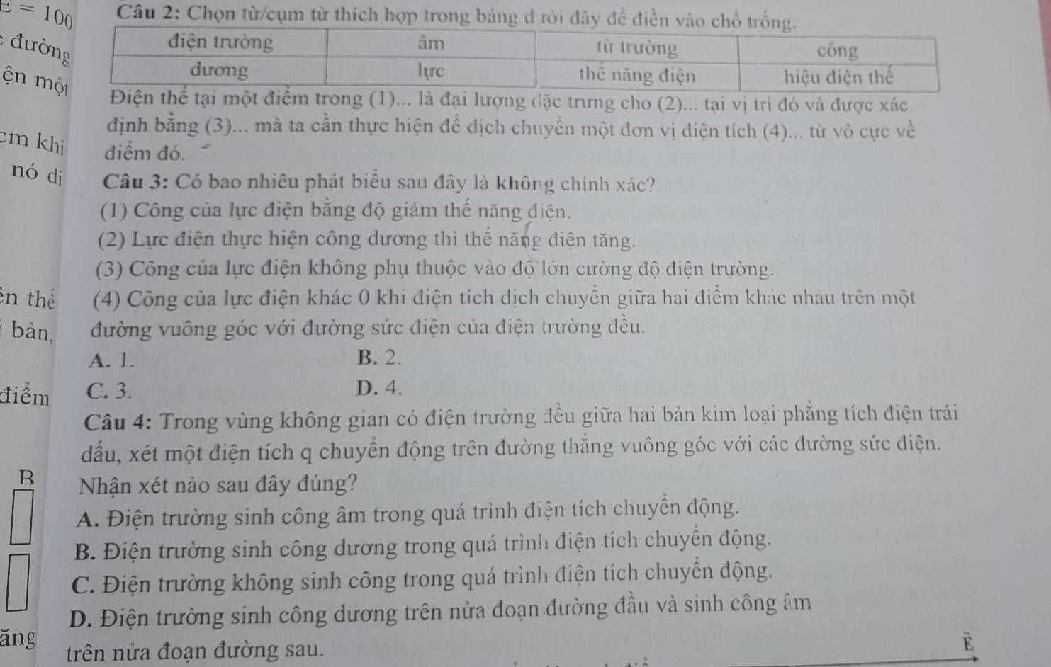 E=100 Câu 2: Chọn từ/cụm từ thích hợp trong bảng d rới đây đề điền vào chổ trố
: đườ
ện  một điểm trong (1)... là đại lượng đặc trưng cho (2)... tại vị trí đó và được xác
định bằng (3)... mà ta cần thực hiện để dịch chuyển một đơn vị điện tích (4)... từ vô cực về
cm khi điểm đó.
nó di  Câu 3: Có bao nhiêu phát biểu sau đây là không chính xác?
(1) Công của lực điện bằng độ giảm thế năng điện.
(2) Lực điện thực hiện công dương thì thế năng điện tăng.
(3) Công của lực điện không phụ thuộc vào độ lớn cường độ điện trường.
ên thể  (4) Công của lực điện khác 0 khi điện tích dịch chuyển giữa hai điểm khác nhau trên một
bản, đường vuông góc với đường sức điện của điện trường đều.
A. 1. B. 2.
điểm C. 3. D. 4.
Câu 4: Trong vùng không gian có điện trường đều giữa hai bản kim loại phẳng tích điện trái
dấu, xét một điện tích q chuyền động trên đường thăng vuông góc với các đường sức điện.
R Nhận xét nào sau đây đúng?
A. Điện trường sinh công âm trong quá trình điện tích chuyển động.
B. Điện trường sinh công dương trong quá trình điện tích chuyền động.
C. Điện trường không sinh công trong quá trình điện tích chuyển động.
D. Điện trường sinh công dương trên nửa đoạn đường đầu và sinh công âm
ăng trên nửa đoạn đường sau.