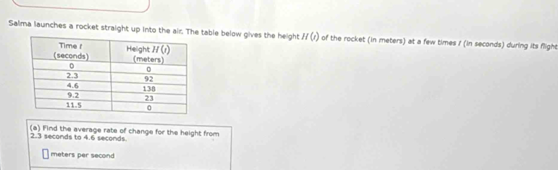 Salma launches a rocket straight up into the air. The table below gives the height H(t) of the rocket (in meters) at a few times 1 (in seconds) during its flight
(a) Find the average rate of change for the height from
2.3 seconds to 4.6 seconds.
meters per second