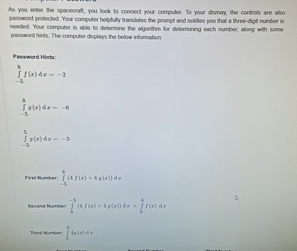 As you enter the spacecraft, you look to connect your computer. To your dismay, the controls are also 
password protected. Your computer helpfully translates the prompt and notifies you that a three-digit number is 
needed. Your computer is able to determine the algorithm for determining each number, along with some 
password hints. The computer displays the below information: 
Password Hints:
∈tlimits _(-5)^8f(x)dx=-2
∈tlimits _(-5)^8g(x)dx=-6
∈tlimits _(-5)^5g(x)dx=-3
First Number: ∈tlimits _(-5)^8(4f(x)+4g(x))dx
Second Number: ∈tlimits _8^(-5)(4f(x)+4g(x))dx+∈tlimits _8^8f(x)dx
Third Number: ∈tlimits _5^84g(x)dx