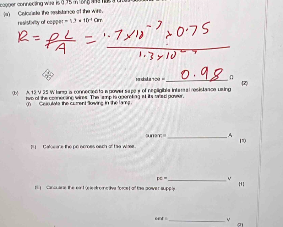 copper connecting wire is 0.75 m long and has a clo. 
(a) Calculate the resistance of the wire. 
resistivity of copper =1.7* 10^(-7)Omega m
res stan ce= _ 
Ω
(2) 
(b) A 12 V 25 W lamp is connected to a power supply of negligible internal resistance using 
two of the connecting wires. The lamp is operating at its rated power. 
(i) Calculate the current flowing in the lamp. 
current = _A (1) 
(ii) Calculate the pd across each of the wires.
pd= _
v
(1) 
(iii) Calculate the emf (electromotive force) of the power supply.
emf=
_ v
(2)