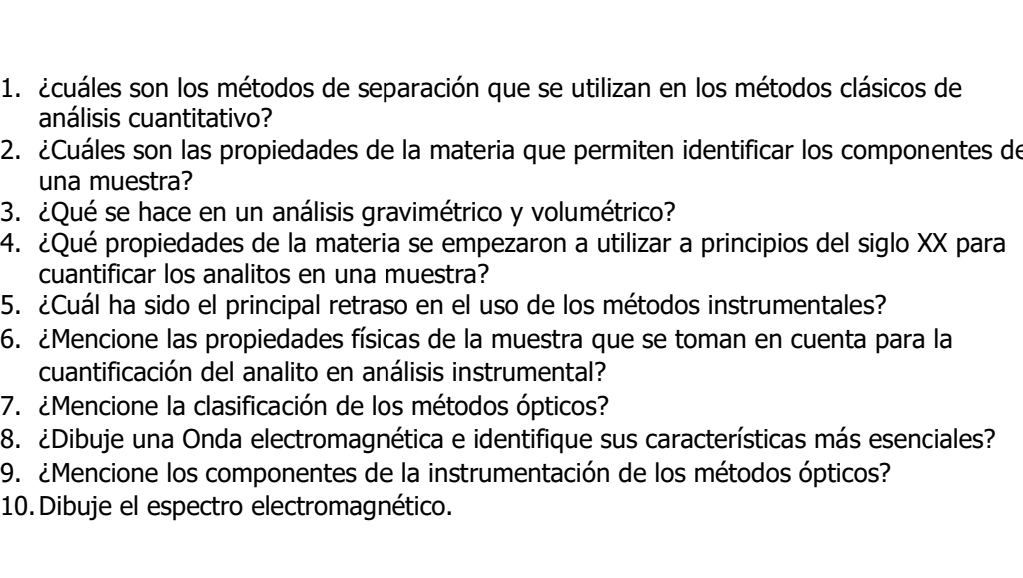 acuáles son los métodos de separación que se utilizan en los métodos clásicos de 
análisis cuantitativo? 
2. ¿Cuáles son las propiedades de la materia que permiten identificar los componentes de 
una muestra? 
3. ¿Qué se hace en un análisis gravimétrico y volumétrico? 
4. ¿Qué propiedades de la materia se empezaron a utilizar a principios del siglo XX para 
cuantificar los analitos en una muestra? 
5. ¿Cuál ha sido el principal retraso en el uso de los métodos instrumentales? 
6. ¿Mencione las propiedades físicas de la muestra que se toman en cuenta para la 
cuantificación del analito en análisis instrumental? 
7. ¿Mencione la clasificación de los métodos ópticos? 
8. ¿Dibuje una Onda electromagnética e identifique sus características más esenciales? 
9. ¿Mencione los componentes de la instrumentación de los métodos ópticos? 
10.Dibuje el espectro electromagnético.