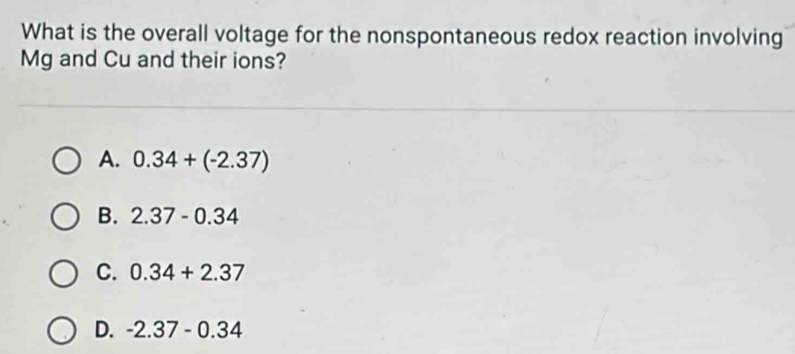 What is the overall voltage for the nonspontaneous redox reaction involving
Mg and Cu and their ions?
A. 0.34+(-2.37)
B. 2.37-0.34
C. 0.34+2.37
D. -2.37-0.34