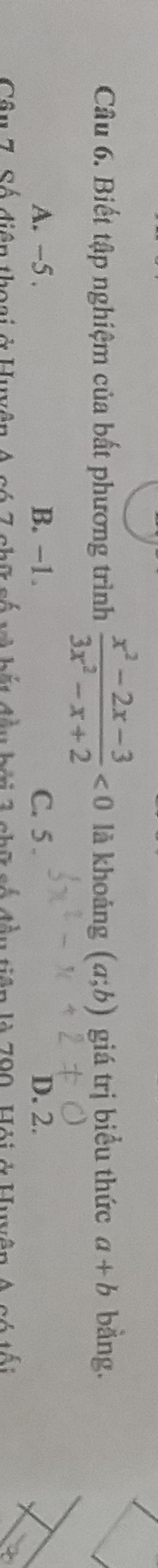 Biết tập nghiệm của bất phương trình  (x^2-2x-3)/3x^2-x+2 <0</tex> là khoáng (a;b) giá trị biểu thức a+b bằng.
A. -5. B. -1. C. 5. D. 2.
Câu 7. Số điện thoại ở Huyện A có 7 chữ số và bắt đầu bợi 3 chữ số đầu tiên là 790, Hội ở Huyện A có tối