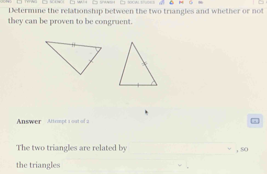 ODING TYPING SCIENCE MATH SPANISH SOCIAL STUDIES M Bb 
Determine the relationship between the two triangles and whether or not 
they can be proven to be congruent. 
Answer Attempt 1 out of 2 4238 
The two triangles are related by □ ,so 
the triangles x_1+x_2=x)x^2