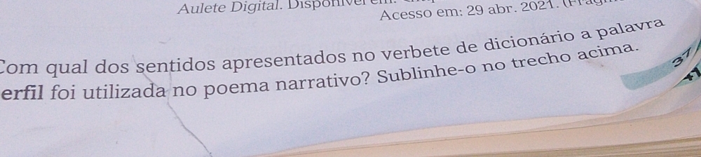 Aulete Digital. Disponiver e 
Acesso em: 29 abr. 2021. P 
Com qual dos sentidos apresentados no verbete de dicionário a palavra 
erfil foi utilizada no poema narrativo? Sublinhe-o no trecho acima. 1