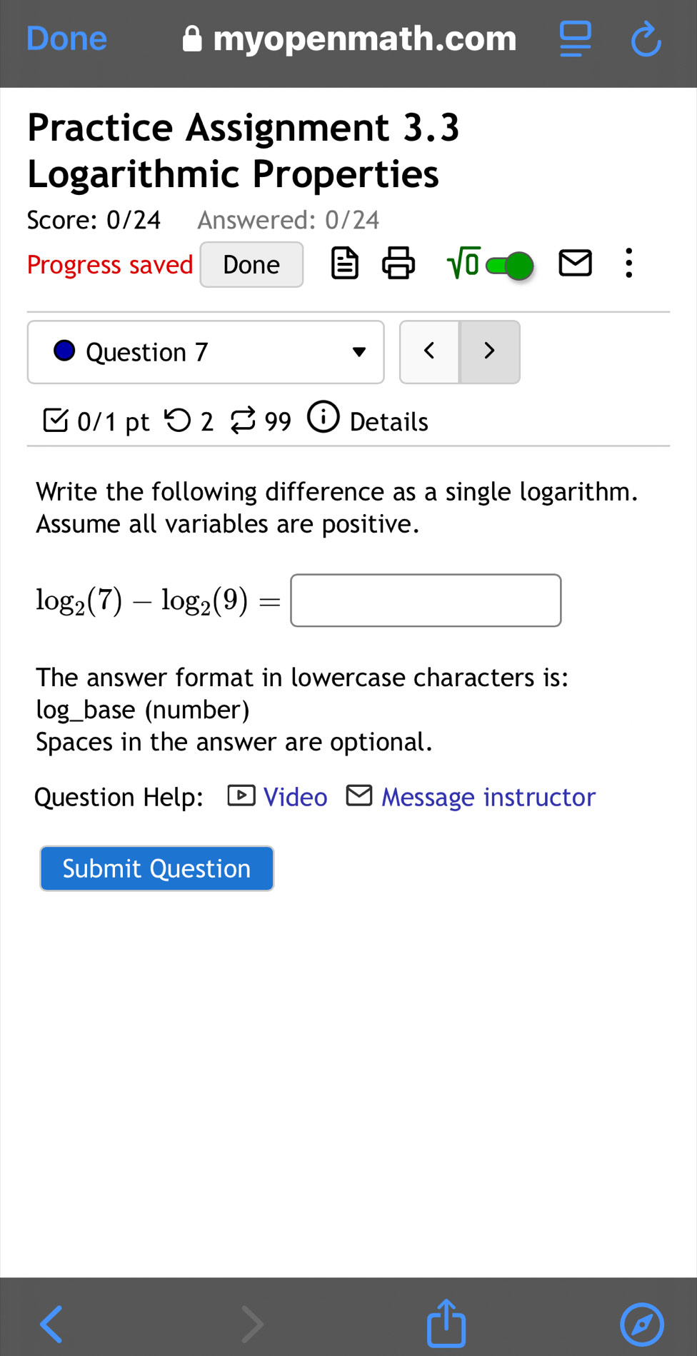 Done myopenmath.com 
Practice Assignment 3.3 
Logarithmic Properties 
Score: 0/24 Answered: 0/24 
Progress saved Done 
sqrt(0) 
Question 7 < > 
0/1 pt つ 2 % 99 Details 
Write the following difference as a single logarithm. 
Assume all variables are positive.
log _2(7)-log _2(9)=□
The answer format in lowercase characters is: 
log_base (number) 
Spaces in the answer are optional. 
Question Help: Video Message instructor 
Submit Question