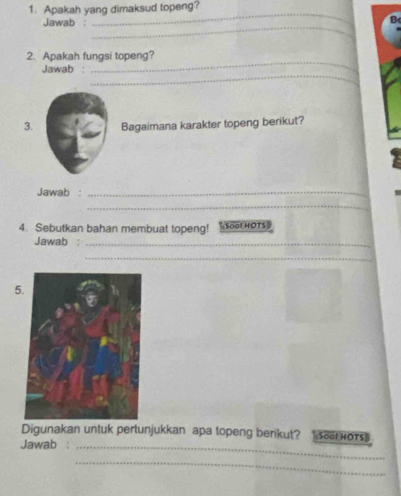 Apakah yang dimaksud topeng? 
Jawab : 
_ 
B 
_ 
_ 
2. Apakah fungsi topeng? 
_ 
Jawab : 
3. Bagaimana karakter topeng berikut? 
Jawab :_ 
_ 
4. Sebutkan bahan membuat topeng! Soal HOTS 
Jawab :_ 
_ 
5. 
Digunakan untuk pertunjukkan apa topeng berikut? Soal HOTS 
Jawab_ 
_