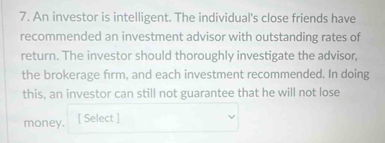 An investor is intelligent. The individual's close friends have 
recommended an investment advisor with outstanding rates of 
return. The investor should thoroughly investigate the advisor, 
the brokerage firm, and each investment recommended. In doing 
this, an investor can still not guarantee that he will not lose 
money. [ Select ]