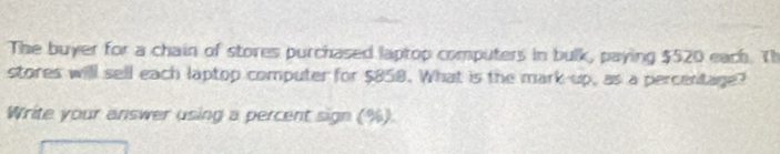 The buyer for a chain of stores purchased laptop computers in bulk, paying $520 each. Th 
stores will sell each laptop computer for $858. What is the mark-up, as a percentage? 
Write your answer using a percent sign (%)