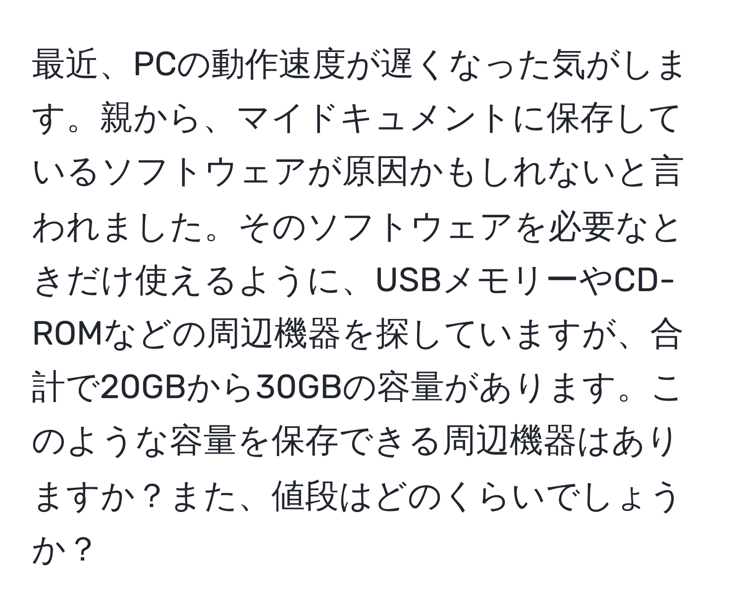 最近、PCの動作速度が遅くなった気がします。親から、マイドキュメントに保存しているソフトウェアが原因かもしれないと言われました。そのソフトウェアを必要なときだけ使えるように、USBメモリーやCD-ROMなどの周辺機器を探していますが、合計で20GBから30GBの容量があります。このような容量を保存できる周辺機器はありますか？また、値段はどのくらいでしょうか？