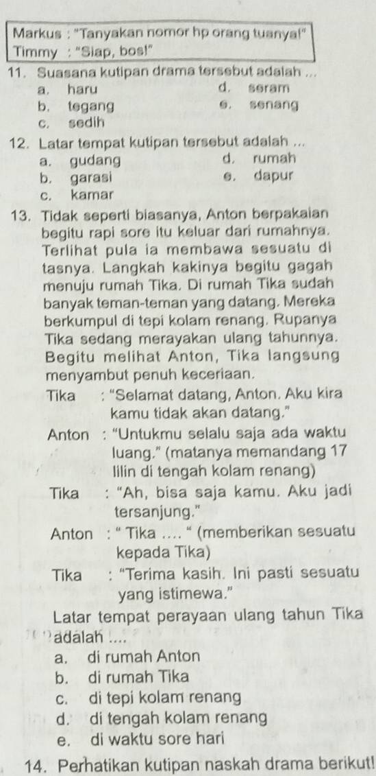 Markus : "Tanyakan nomor hp orang tuanya!”
Timmy : “Siap, bos!”
11. Suasana kutipan drama tersebut adalah ...
a. haru d. seram
b. tegang e. senang
c. sedih
12. Latar tempat kutipan tersebut adalah ...
a. gudang d， rumah
b. garasi e. dapur
c. kamar
13. Tidak seperti biasanya, Anton berpakaian
begitu rapi sore itu keluar dari rumahnya.
Terlihat pula ia membawa sesuatu di
tasnya. Langkah kakinya begitu gagah
menuju rumah Tika. Di rumah Tika sudah
banyak teman-teman yang datang. Mereka
berkumpul di tepi kolam renang. Rupanya
Tika sedang merayakan ulang tahunnya.
Begitu melihat Anton, Tika langsung
menyambut penuh keceriaan.
Tika : “Selamat datang, Anton. Aku kira
kamu tidak akan datang."
Anton : “Untukmu selalu saja ada waktu
luang." (matanya memandang 17
Iilin di tengah kolam renang)
Tika : “Ah, bisa saja kamu. Aku jadi
tersanjung."
Anton : “ Tika .... “ (memberikan sesuatu
kepada Tika)
Tika : “Terima kasih. Ini pasti sesuatu
yang istimewa.”
Latar tempat perayaan ulang tahun Tika
adalah ....
a. di rumah Anton
b. di rumah Tika
c. di tepi kolam renang
d. di tengah kolam renang
e. di waktu sore hari
14. Perhatikan kutipan naskah drama berikut!