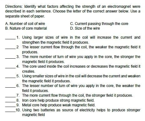 Directions: Identify what factors affecting the strength of an electromagnet were
described in each sentence. Choose the letter of the correct answer below. Use a
separate sheet of paper.
A. Number of coil of wire C. Current passing through the core
B. Nature of core material D. Size of the wire
_1. Using larger sizes of wire in the coil will increase the current and
strengthen the magnetic field it produces.
_2 The lesser current flow through the coil, the weaker the magnetic field it
produces.
_3. The more number of turn of wire you apply in the core, the stronger the
magnetic field it produces.
_4. The core used inside the coil increases or decreases the magnetic field it
creates.
_5. Using smaller sizes of wire in the coil will decrease the current and weaken
the magnetic field it produces.
_6. The lesser number of turn of wire you apply in the core, the weaker the
field it produces.
_7. The more current flow through the coil, the stronger field it produces.
_8. Iron core help produce strong magnetic field.
_9. Metal core help produce weak magnetic field.
_10. Using two batteries as source of electricity helps to produce stronger
magnetic field