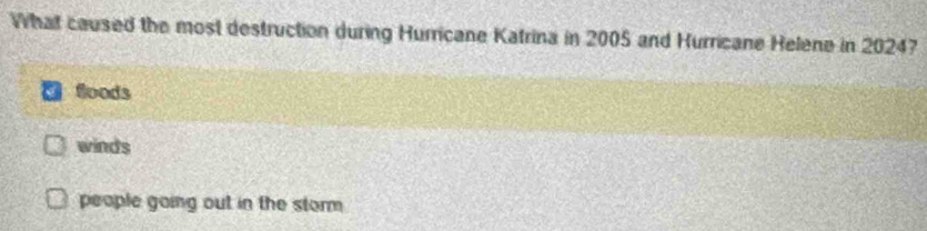 What caused the most destruction during Hurricane Katrina in 2005 and Hurricane Helene in 2024?
Soods
winds
people going out in the storm