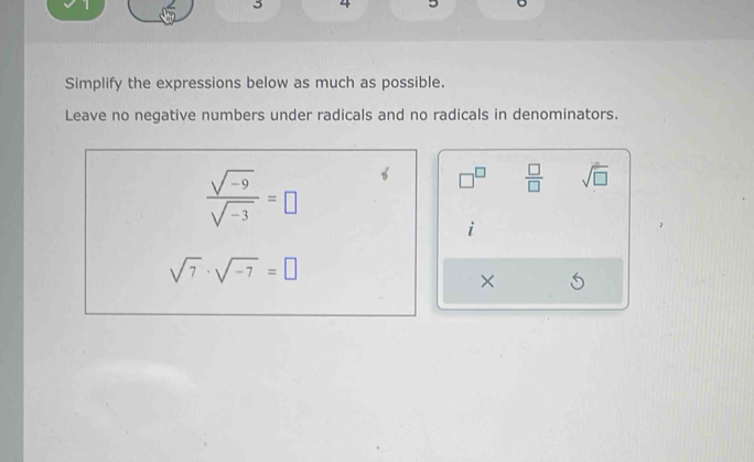 3 4 
Simplify the expressions below as much as possible. 
Leave no negative numbers under radicals and no radicals in denominators.
 (sqrt(-9))/sqrt(-3) =□
□^(□)  □ /□   sqrt(□ )
i
sqrt(7)· sqrt(-7)=□
×