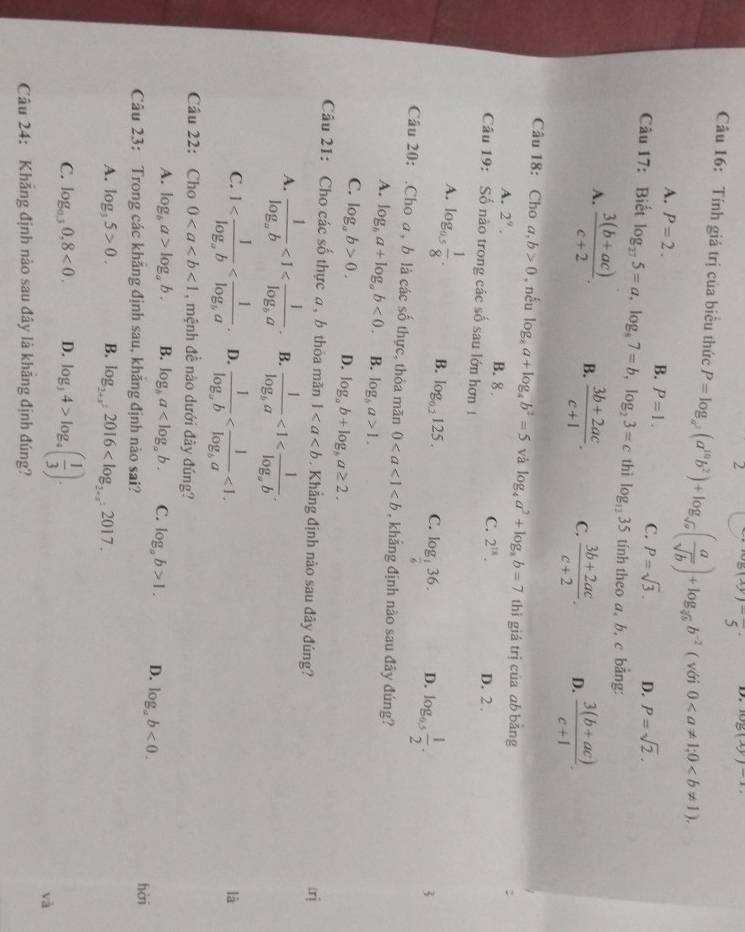 2 beginarrayr 8(xy)-5 5endarray ·  D. log (xy)-1
Câu 16: Tính giá trị của biểu thức P=log _a^2(a^(10)b^2)+log _sqrt(a)( a/sqrt(b) )+log _sqrt(b]b)b^(-2) ( với 0
A. P=2. B. P=1. C. P=sqrt(3). D. P=sqrt(2).
Câu 17: Biết log _275=a,log _87=b,log _23=c thì log _1235 tính theo a, b, c bảng:
A.  (3(b+ac))/c+2 . B.  (3b+2ac)/c+1 . C.  (3b+2ac)/c+2 . D.  (3(b+ac))/c+1 .
Câu 18: Cho a,b>0 , nếu log _8a+log _4b^2=5 và log _4a^2+log _8b=7 thì giá trị của ab bing
A. 2^9. B. 8 C. 2^(18).
Câu 19: Số nào trong các số sau lớn hơn 1 D. 2 .
A. log _0.5 1/8 . B. log _0.2125. C. log _ 1/6 36. D. log _0.5 1/2 .
3
Câu 20: .Cho a, b là các số thực, thỏa mãn 0 , khảng định nào sau đây đúng?
A. log _ba+log _ab<0. B. log _ba>1.
C. log _ab>0. D. log _ab+log _ba≥ 2.
âu 21: Cho các số thực a, b thôa mãn 1. Khẳng định nào sau đây đúng?
A. frac 1log _ab<1<frac 1log _ba. B. frac 1log _ba<1<frac 1log _ab.
C. 1 D. frac 1log _ab <1.
là
Câu 22: Cho 0<1</tex> , mệnh đề nào dưới đây đúng?
A. log _ba>log _ab. B. log _ba C. log _ab>1. D. log _ab<0.
Câu 23: Trong các khẳng định sau, khẳng định nào sai? hài
A. log _35>0. B. log _2+x^22016
C. log _0.30,8<0. D. log _34>log _4( 1/3 ).
Câu 24: Khắng định nào sau đây là khảng định đúng?