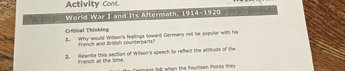 Activity Cont. 
World War I and Its Aftermath, 1914-1920 
Critical Thinking 
1. Why would Wilson's feelings toward Germany not be popular with his 
French and British counterparts? 
2. Rewrite this section of Wilson's speech to reflect the attitude of the 
French at the time. 
Germans felt when the Fourteen Points they