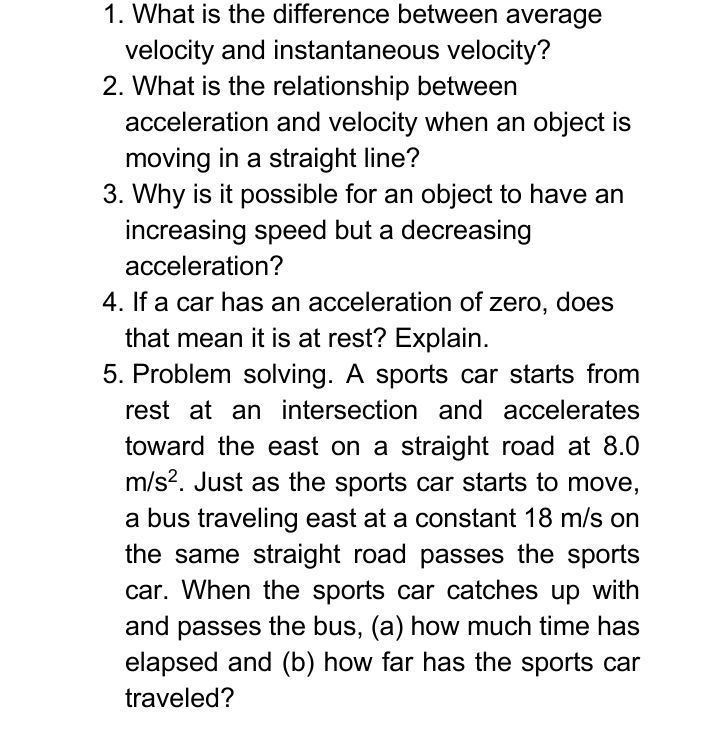 What is the difference between average 
velocity and instantaneous velocity? 
2. What is the relationship between 
acceleration and velocity when an object is 
moving in a straight line? 
3. Why is it possible for an object to have an 
increasing speed but a decreasing 
acceleration? 
4. If a car has an acceleration of zero, does 
that mean it is at rest? Explain. 
5. Problem solving. A sports car starts from 
rest at an intersection and accelerates 
toward the east on a straight road at 8.0
m/s^2. Just as the sports car starts to move, 
a bus traveling east at a constant 18 m/s on 
the same straight road passes the sports 
car. When the sports car catches up with 
and passes the bus, (a) how much time has 
elapsed and (b) how far has the sports car 
traveled?