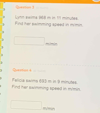 Lynn swims 968 m in 11 minutes. 
Find her swimming speed in m/min.
m/min
) 
) 
) 
Question 4 (01545%) 
Felicia swims 693 m in 9 minutes. 
Find her swimming speed in m/min.
m/min