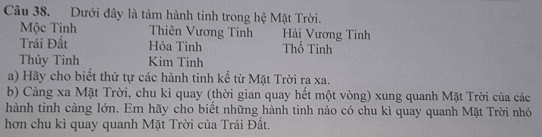 Dưới đây là tám hành tinh trong hệ Mặt Trời. 
Mộc Tinh Thiên Vương Tinh Hải Vương Tinh 
Trái Đất Hỏa Tinh Thổ Tinh 
Thủy Tinh Kim Tinh 
a) Hãy cho biết thứ tự các hành tinh kể từ Mặt Trời ra xa. 
b) Càng xa Mặt Trời, chu kì quay (thời gian quay hết một vòng) xung quanh Mặt Trời của các 
hành tinh càng lớn. Em hãy cho biết những hành tinh nào có chu kì quay quanh Mặt Trời nhỏ 
hơn chu kì quay quanh Mặt Trời của Trái Đất.